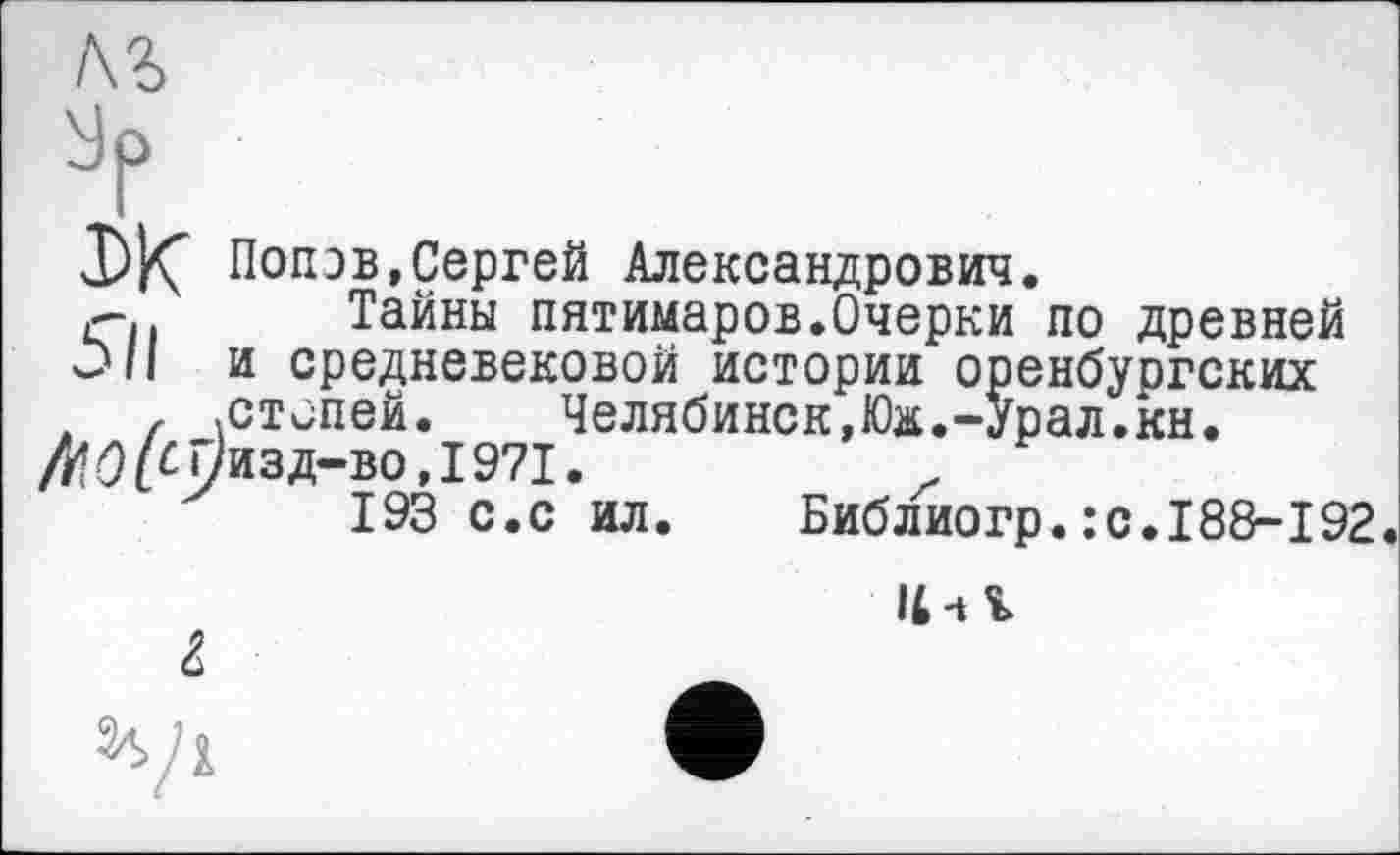 ﻿Попов,Сергей Александрович.
г-. Тайны пятимаров.Очерки по древней
Ù/I и средневековой истории оренбургских f .степей.	Челябинск,Юж.-Урал.кн.
Л«9^ї/изд-во,І97І.
193 с.с ил. Библиогр.:с.188-192.
Il-tl
